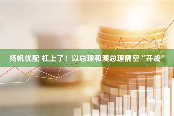 扬帆优配 杠上了！以总理和澳总理隔空“开战”