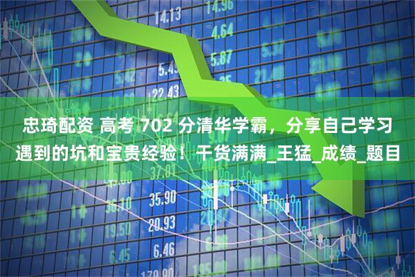 忠琦配资 高考 702 分清华学霸，分享自己学习遇到的坑和宝贵经验！干货满满_王猛_成绩_题目