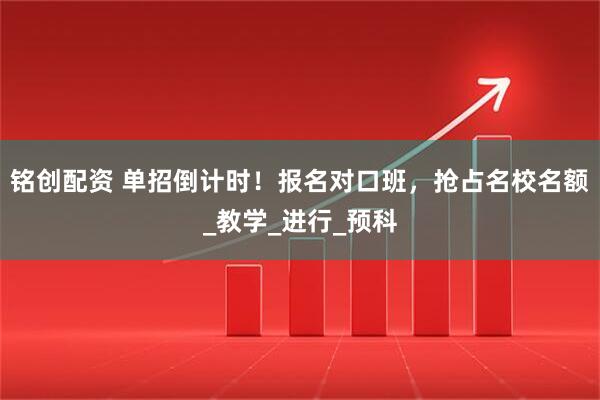 铭创配资 单招倒计时！报名对口班，抢占名校名额_教学_进行_预科