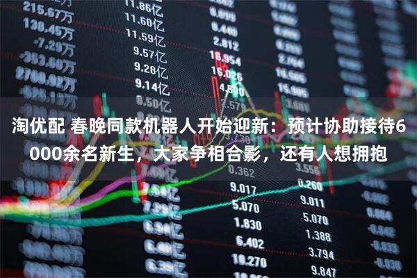 淘优配 春晚同款机器人开始迎新：预计协助接待6000余名新生，大家争相合影，还有人想拥抱