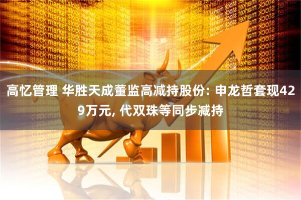 高忆管理 华胜天成董监高减持股份: 申龙哲套现429万元, 代双珠等同步减持