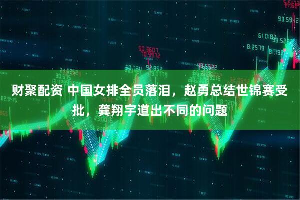 财聚配资 中国女排全员落泪，赵勇总结世锦赛受批，龚翔宇道出不同的问题