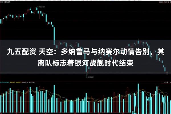 九五配资 天空：多纳鲁马与纳赛尔动情告别，其离队标志着银河战舰时代结束