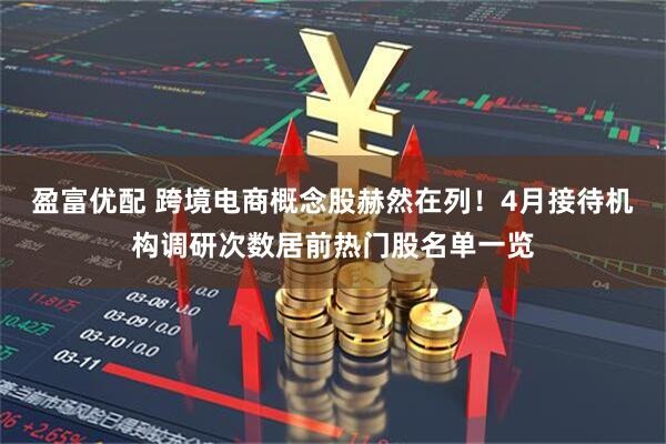 盈富优配 跨境电商概念股赫然在列！4月接待机构调研次数居前热门股名单一览