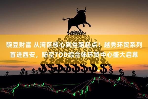 豌豆财富 从湾区核心到丝路起点！越秀环贸系列首进西安，陆空TOD综合体环贸中心盛大启幕
