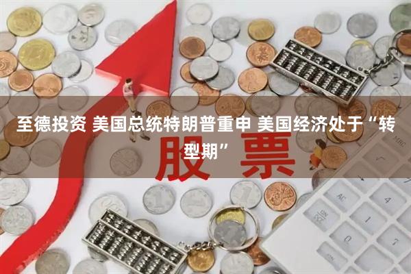 至德投资 美国总统特朗普重申 美国经济处于“转型期”