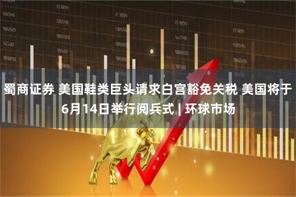 蜀商证券 美国鞋类巨头请求白宫豁免关税 美国将于6月14日举行阅兵式 | 环球市场