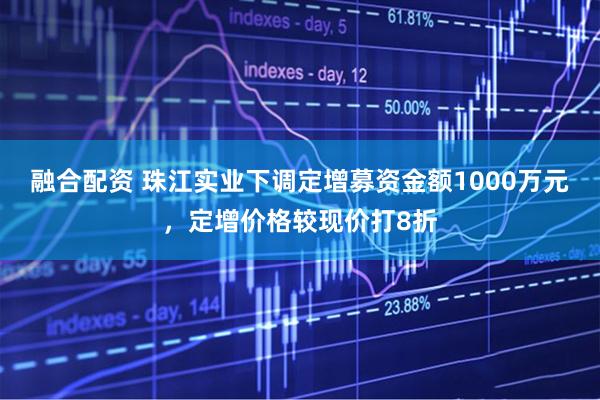 融合配资 珠江实业下调定增募资金额1000万元，定增价格较现价打8折