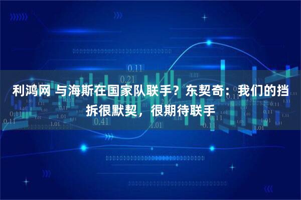 利鸿网 与海斯在国家队联手？东契奇：我们的挡拆很默契，很期待联手