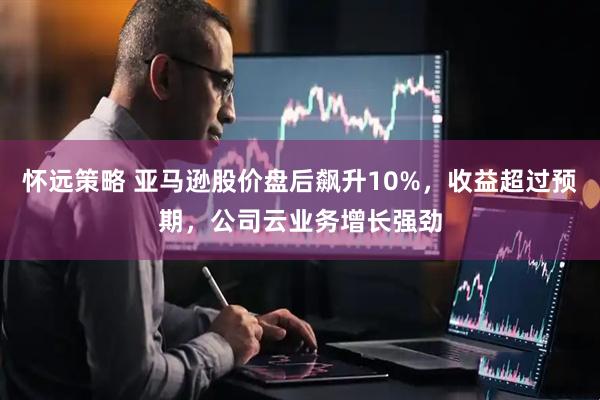 怀远策略 亚马逊股价盘后飙升10%，收益超过预期，公司云业务增长强劲