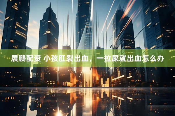 展鵬配资 小孩肛裂出血，一拉屎就出血怎么办