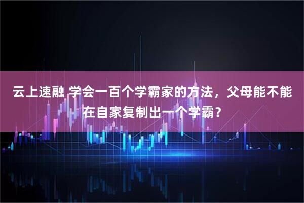 云上速融 学会一百个学霸家的方法，父母能不能在自家复制出一个学霸？
