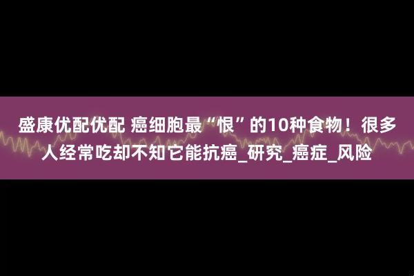 盛康优配优配 癌细胞最“恨”的10种食物！很多人经常吃却不知它能抗癌_研究_癌症_风险