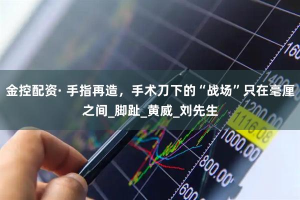 金控配资· 手指再造，手术刀下的“战场”只在毫厘之间_脚趾_黄威_刘先生