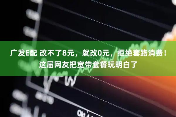 广发E配 改不了8元，就改0元，拒绝套路消费！这届网友把宽带套餐玩明白了