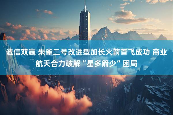 诚信双赢 朱雀二号改进型加长火箭首飞成功 商业航天合力破解“星多箭少”困局